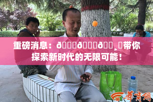 重磅消息：🍑👅🌸‌带你探索新时代的无限可能！