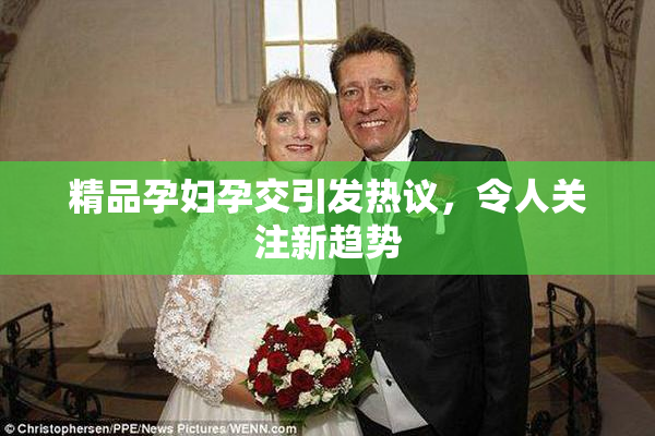 精品孕妇孕交引发热议，令人关注新趋势