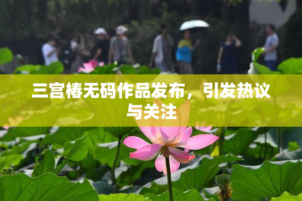 三宫椿无码作品发布，引发热议与关注