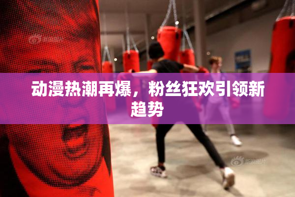 动漫热潮再爆，粉丝狂欢引领新趋势