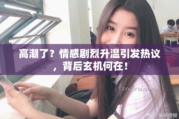 高潮了？情感剧烈升温引发热议，背后玄机何在！