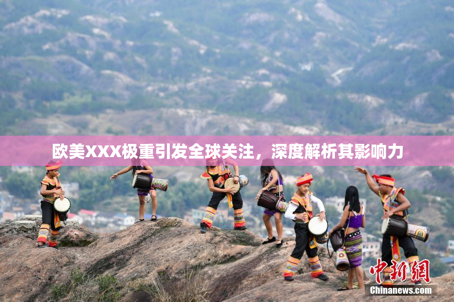 欧美XXX极重引发全球关注，深度解析其影响力