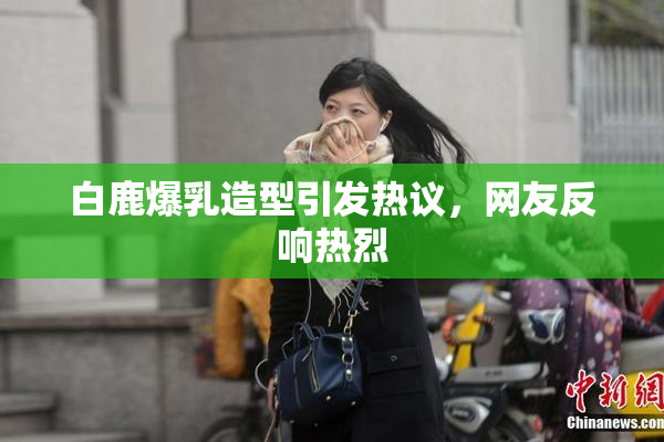 白鹿爆乳造型引发热议，网友反响热烈
