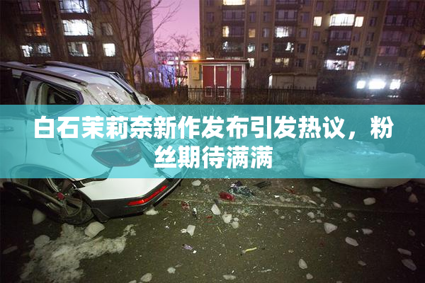 白石茉莉奈新作发布引发热议，粉丝期待满满