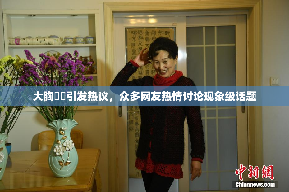 大胸❌‌引发热议，众多网友热情讨论现象级话题