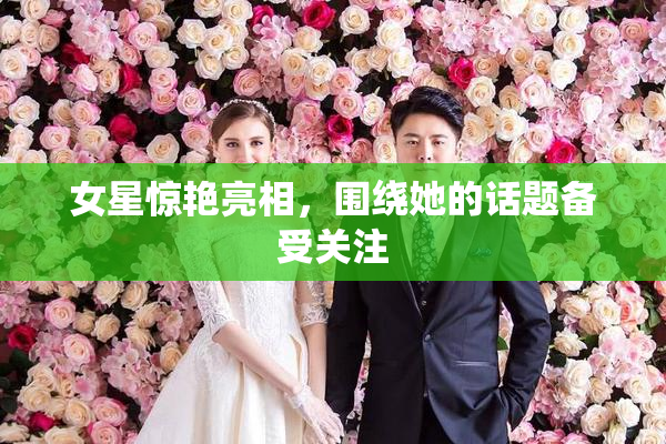 女星惊艳亮相，围绕她的话题备受关注
