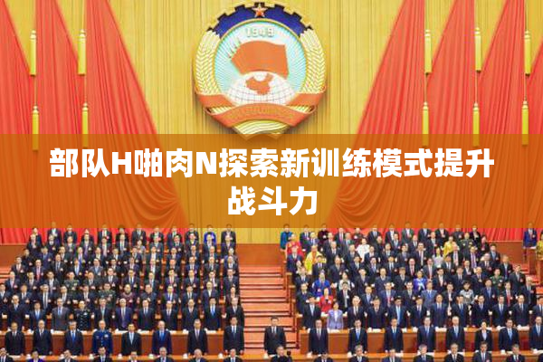 部队H啪肉N探索新训练模式提升战斗力
