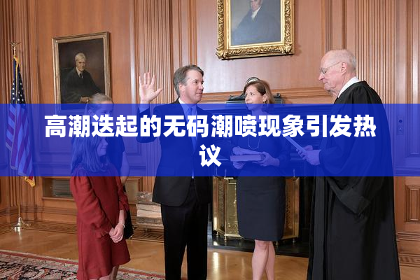高潮迭起的无码潮喷现象引发热议