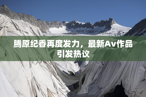 腾原纪香再度发力，最新Av作品引发热议