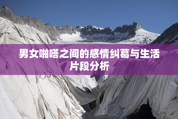 男女啪嗒之间的感情纠葛与生活片段分析