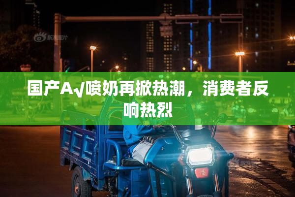 国产A√喷奶再掀热潮，消费者反响热烈