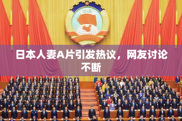 日本人妻A片引发热议，网友讨论不断