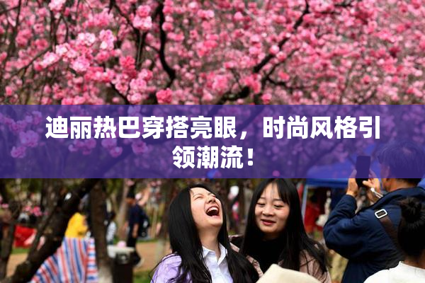 迪丽热巴穿搭亮眼，时尚风格引领潮流！