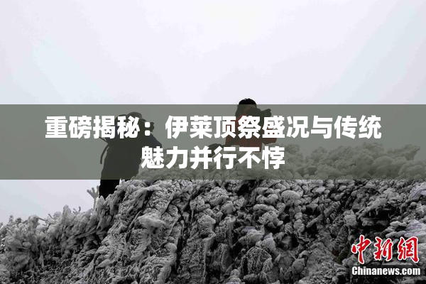 重磅揭秘：伊莱顶祭盛况与传统魅力并行不悖