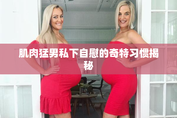 肌肉猛男私下自慰的奇特习惯揭秘