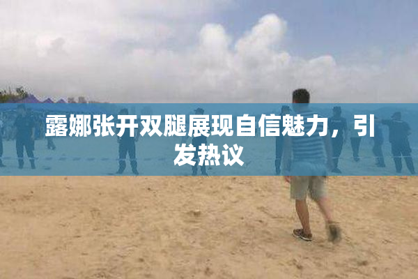 露娜张开双腿展现自信魅力，引发热议
