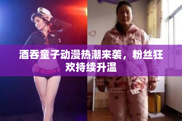 酒吞童子动漫热潮来袭，粉丝狂欢持续升温