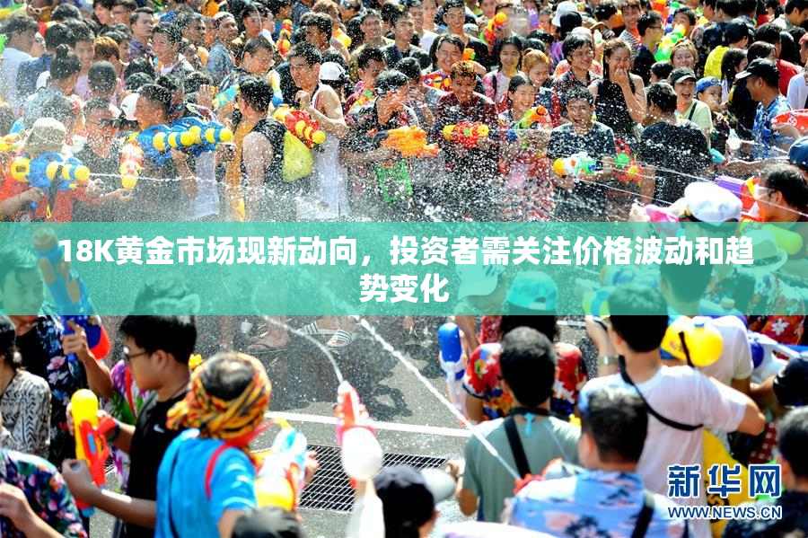 18K黄金市场现新动向，投资者需关注价格波动和趋势变化