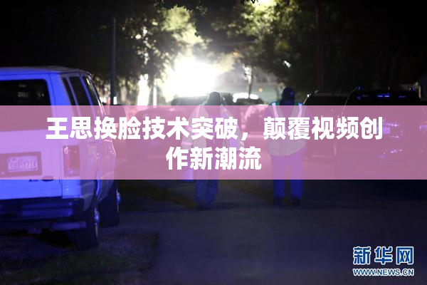 王思换脸技术突破，颠覆视频创作新潮流