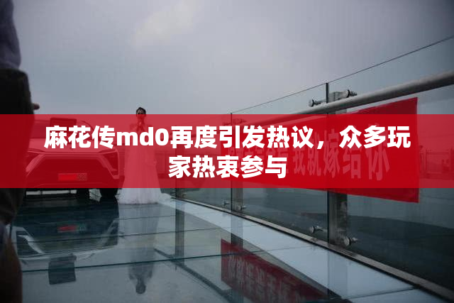麻花传md0再度引发热议，众多玩家热衷参与