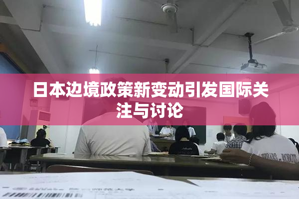 日本边境政策新变动引发国际关注与讨论