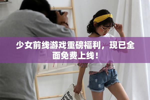少女前线游戏重磅福利，现已全面免费上线！