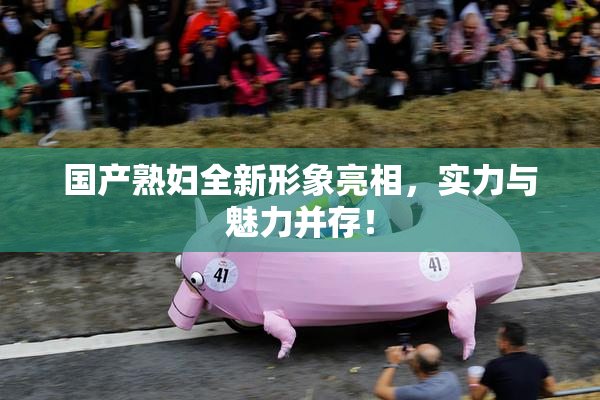 国产熟妇全新形象亮相，实力与魅力并存！