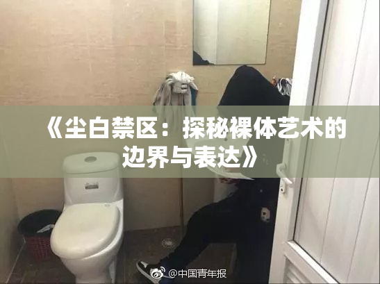 《尘白禁区：探秘裸体艺术的边界与表达》