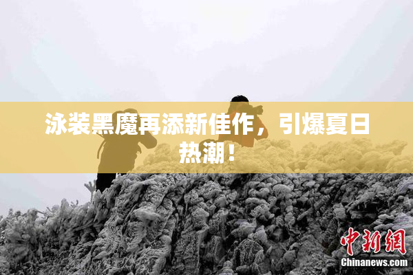 泳装黑魔再添新佳作，引爆夏日热潮！