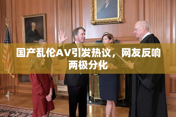 国产乱伦AV引发热议，网友反响两极分化