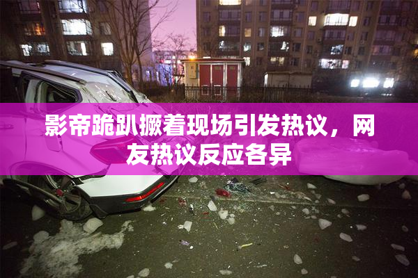 影帝跪趴撅着现场引发热议，网友热议反应各异