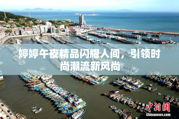 婷婷午夜精品闪耀人间，引领时尚潮流新风尚