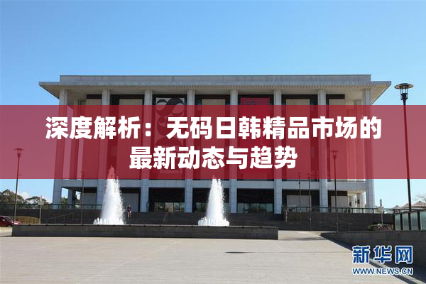 深度解析：无码日韩精品市场的最新动态与趋势