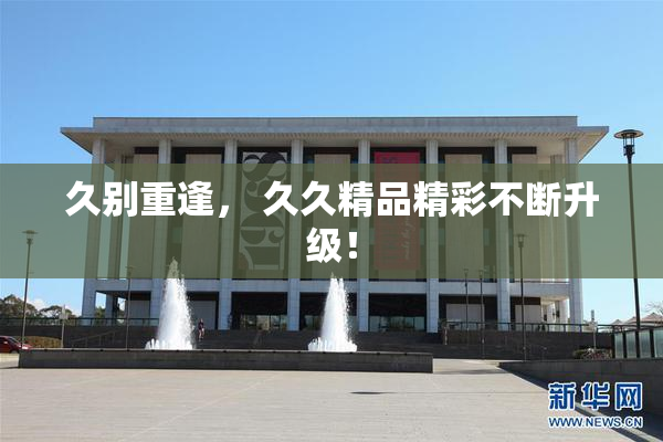 久别重逢， 久久精品精彩不断升级！
