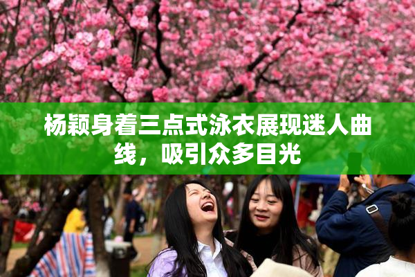 杨颖身着三点式泳衣展现迷人曲线，吸引众多目光
