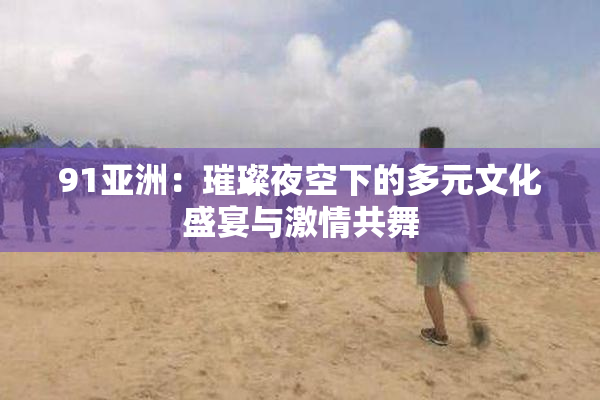 91亚洲：璀璨夜空下的多元文化盛宴与激情共舞