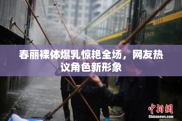 春丽裸体爆乳惊艳全场，网友热议角色新形象