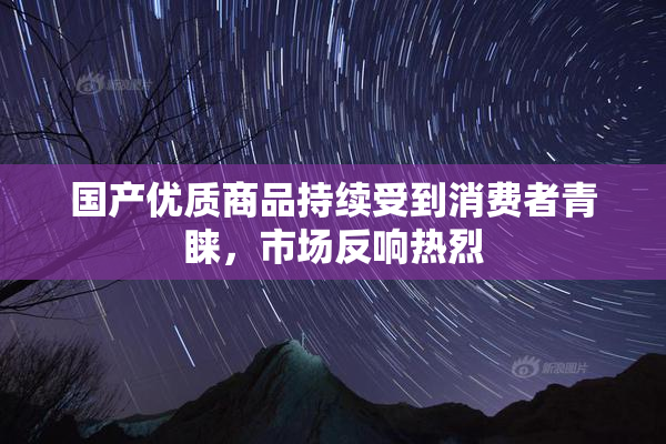 国产优质商品持续受到消费者青睐，市场反响热烈