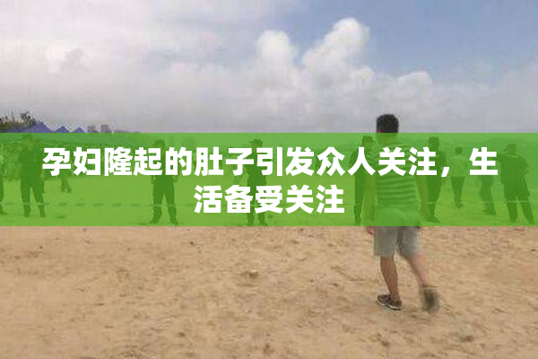 孕妇隆起的肚子引发众人关注，生活备受关注