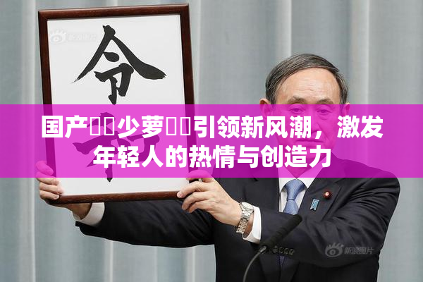 国产❌‌少萝❌‌引领新风潮，激发年轻人的热情与创造力