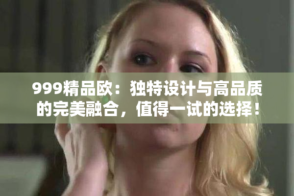 999精品欧：独特设计与高品质的完美融合，值得一试的选择！