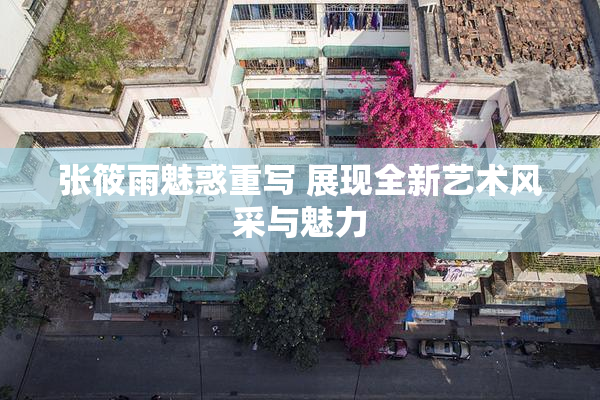 张筱雨魅惑重写 展现全新艺术风采与魅力