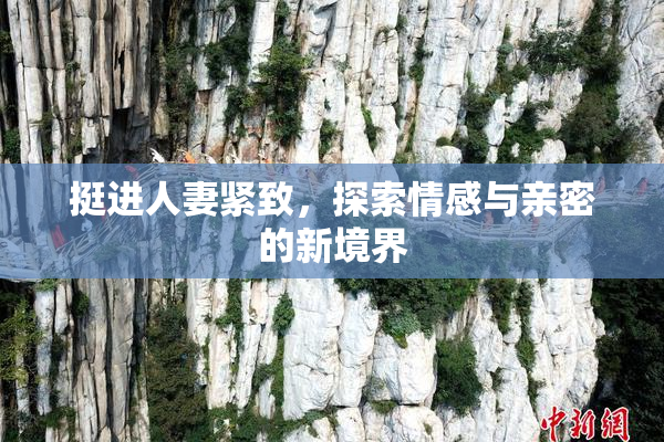 挺进人妻紧致，探索情感与亲密的新境界