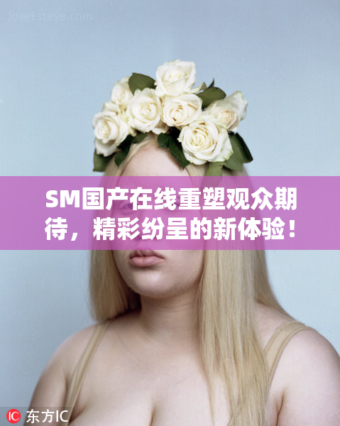 SM国产在线重塑观众期待，精彩纷呈的新体验！