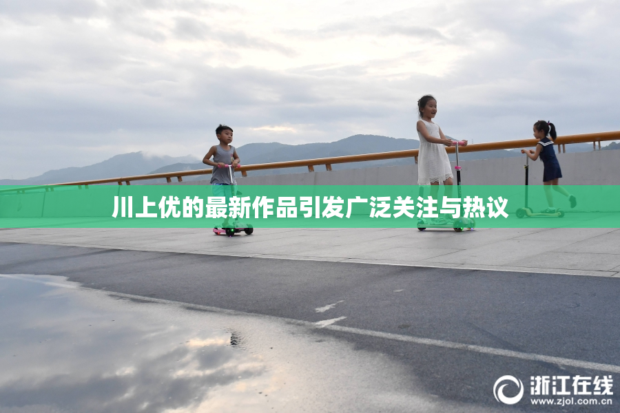 川上优的最新作品引发广泛关注与热议