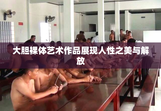 大胆裸体艺术作品展现人性之美与解放
