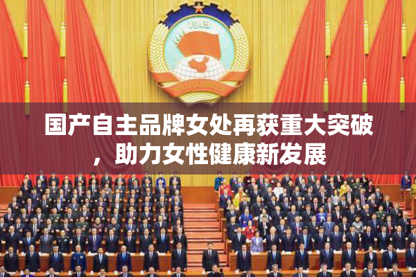 国产自主品牌女处再获重大突破，助力女性健康新发展
