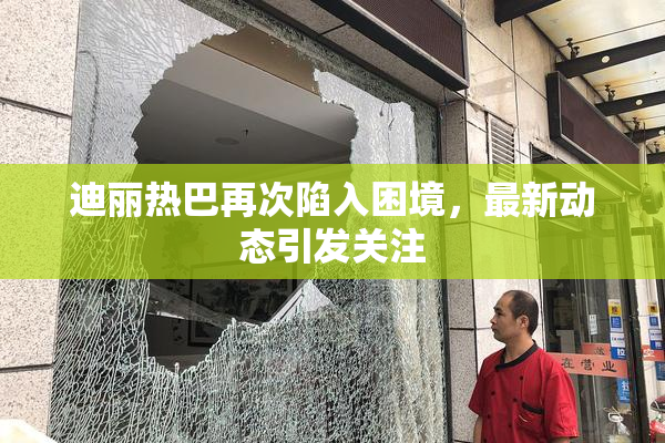 迪丽热巴再次陷入困境，最新动态引发关注