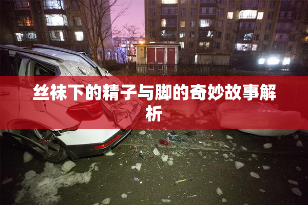丝袜下的精子与脚的奇妙故事解析