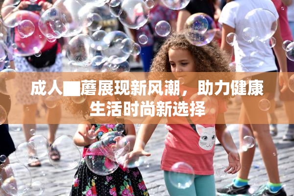成人▇蘑展现新风潮，助力健康生活时尚新选择